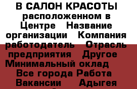 В САЛОН КРАСОТЫ расположенном в Центре › Название организации ­ Компания-работодатель › Отрасль предприятия ­ Другое › Минимальный оклад ­ 1 - Все города Работа » Вакансии   . Адыгея респ.,Адыгейск г.